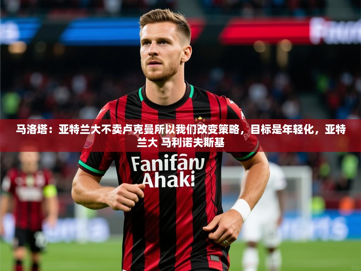 2025爱游戏体育在线马洛塔：亚特兰大不卖卢克曼所以我们改变策略，目标是年轻化，亚特兰大 马利诺夫斯基  第1张