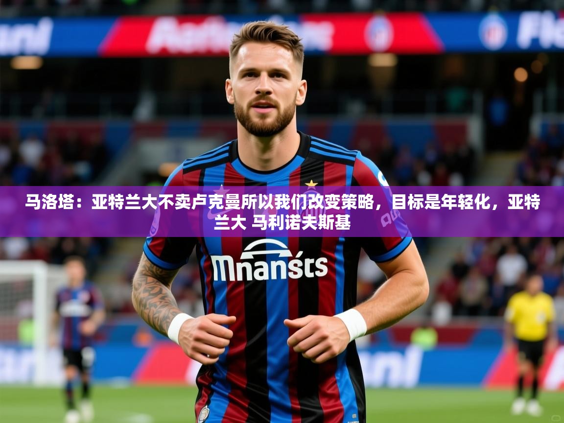 2025爱游戏体育在线马洛塔：亚特兰大不卖卢克曼所以我们改变策略，目标是年轻化，亚特兰大 马利诺夫斯基  第3张