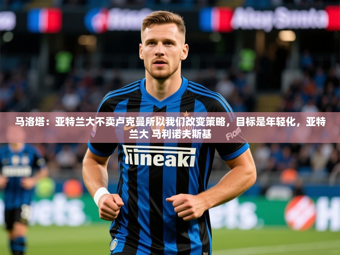 2025爱游戏体育在线马洛塔：亚特兰大不卖卢克曼所以我们改变策略，目标是年轻化，亚特兰大 马利诺夫斯基  第2张