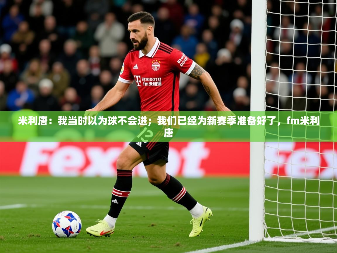 2025爱游戏真人体育娱乐米利唐:我当时以为球不会进;我们已经为新赛季准备好了,fm米利唐 第2张