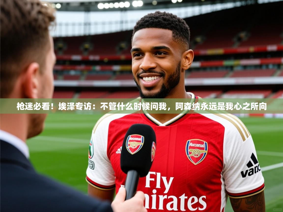2025爱游戏中国官方网站枪迷必看！埃泽专访：不管什么时候问我，阿森纳永远是我心之所向  第4张