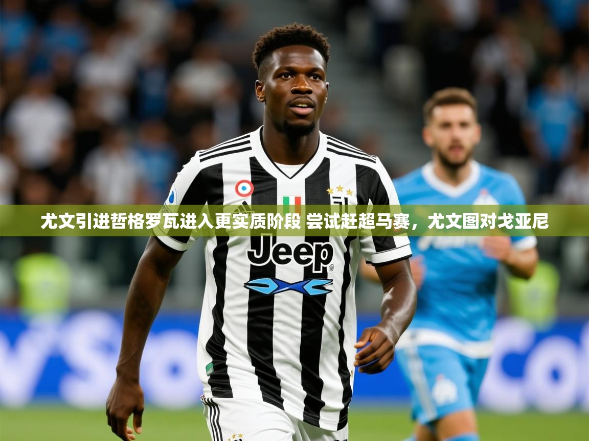 2025爱游戏app网页版入口尤文引进哲格罗瓦进入更实质阶段 尝试赶超马赛，尤文图对戈亚尼  第4张