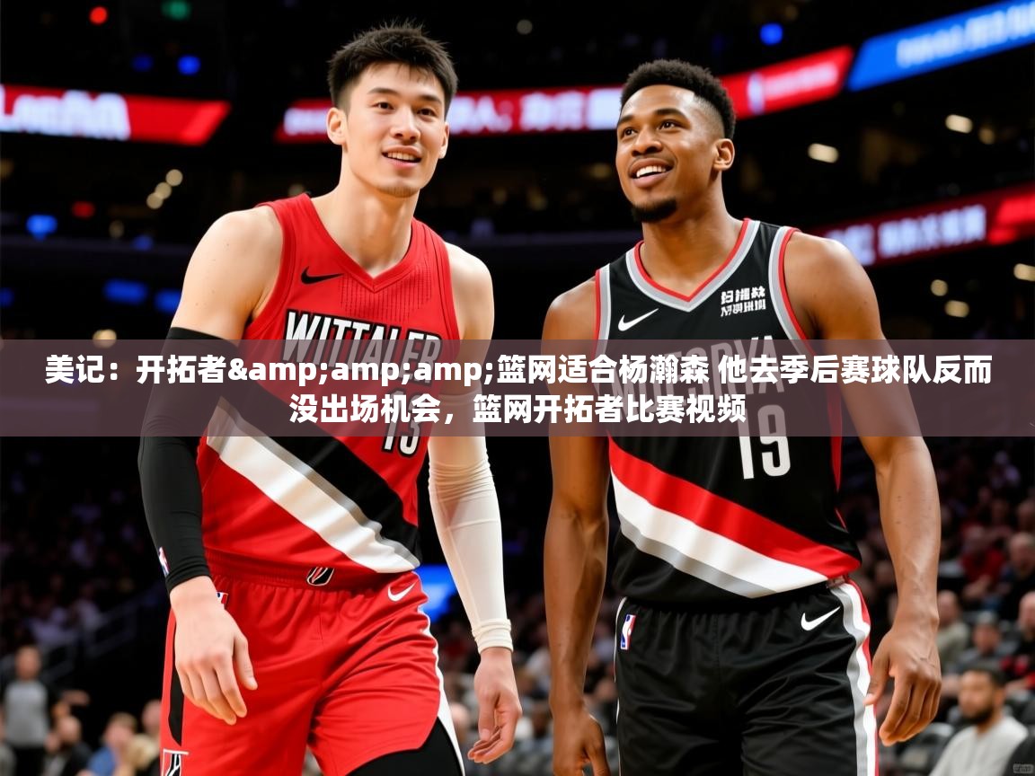 2025爱游戏官网美记：开拓者&amp;amp;篮网适合杨瀚森 他去季后赛球队反而没出场机会，篮网开拓者比赛视频  第2张